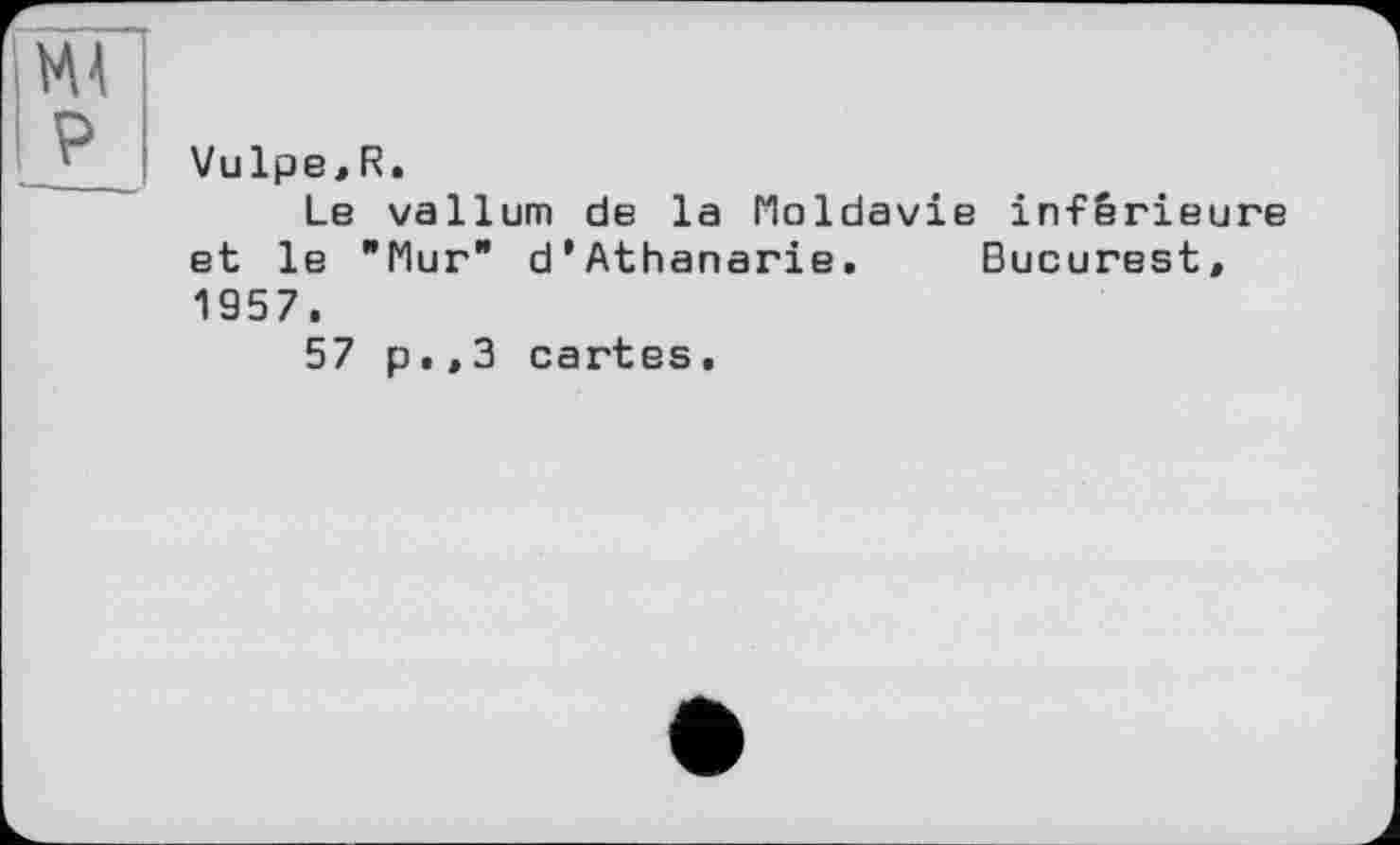 ﻿Ml ! p
Vulpe,R.
Le vallum de la Moldavie inférieure et le "Mur" d’Athanarie. Bucarest, 1957,
57 p.,3 cartes.